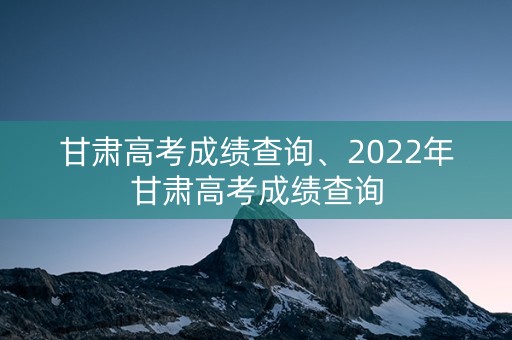 甘肃高考成绩查询、2022年甘肃高考成绩查询