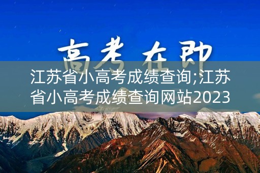 江苏省小高考成绩查询;江苏省小高考成绩查询网站2023