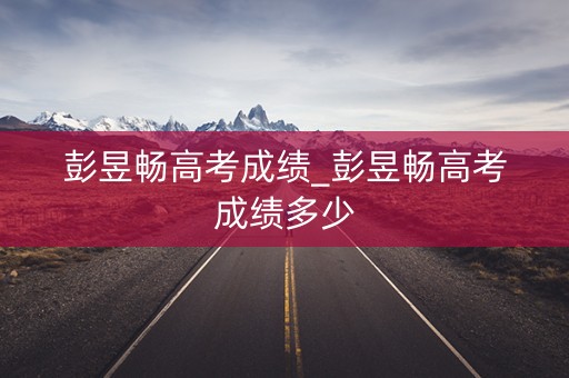 彭昱畅高考成绩_彭昱畅高考成绩多少