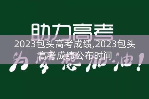 2023包头高考成绩,2023包头高考成绩公布时间