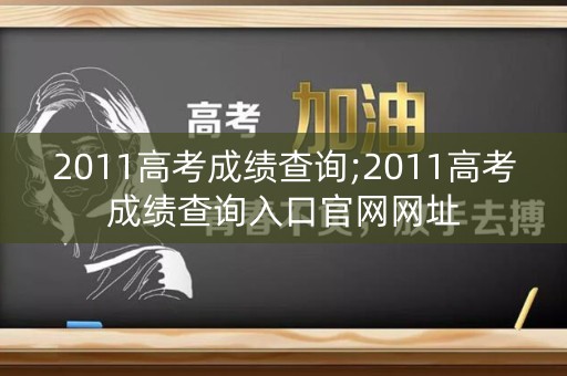 2011高考成绩查询;2011高考成绩查询入口官网网址