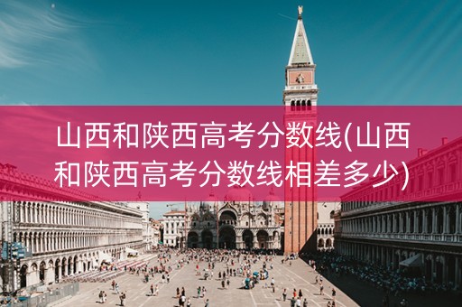 山西和陕西高考分数线(山西和陕西高考分数线相差多少)