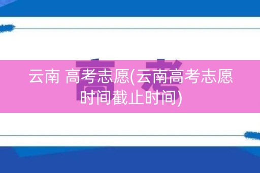 云南 高考志愿(云南高考志愿时间截止时间)