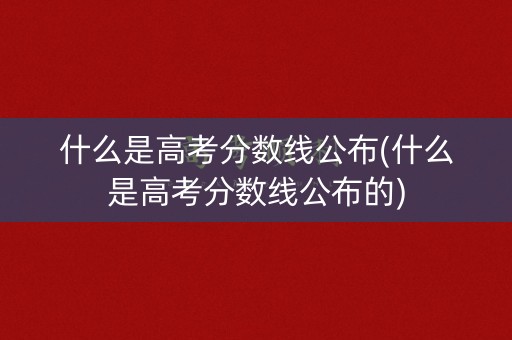 什么是高考分数线公布(什么是高考分数线公布的)