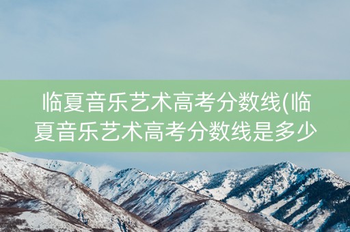 临夏音乐艺术高考分数线(临夏音乐艺术高考分数线是多少)