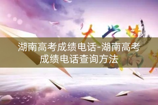 湖南高考成绩电话-湖南高考成绩电话查询方法