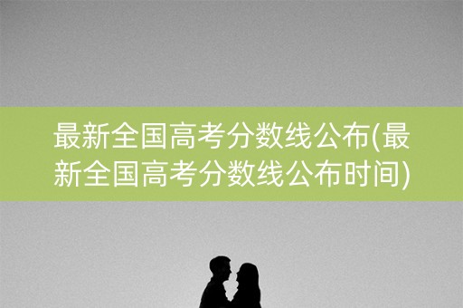 最新全国高考分数线公布(最新全国高考分数线公布时间)
