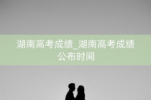 湖南高考成绩_湖南高考成绩公布时间