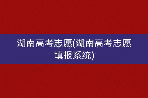 湖南高考志愿(湖南高考志愿填报系统)
