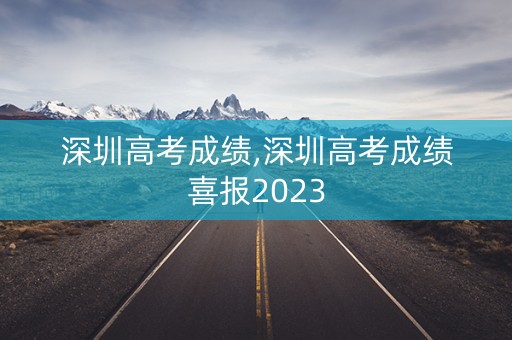 深圳高考成绩,深圳高考成绩喜报2023