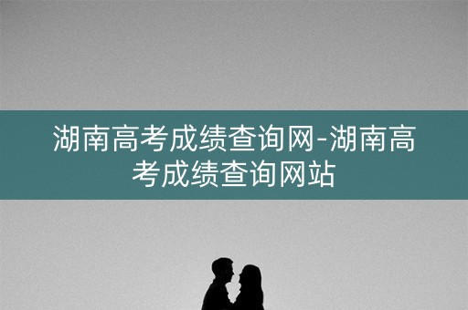 湖南高考成绩查询网-湖南高考成绩查询网站