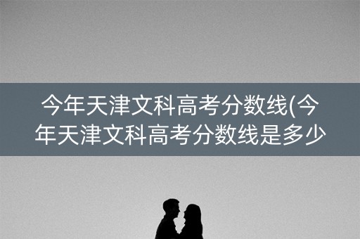 今年天津文科高考分数线(今年天津文科高考分数线是多少)