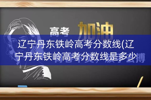 辽宁丹东铁岭高考分数线(辽宁丹东铁岭高考分数线是多少)
