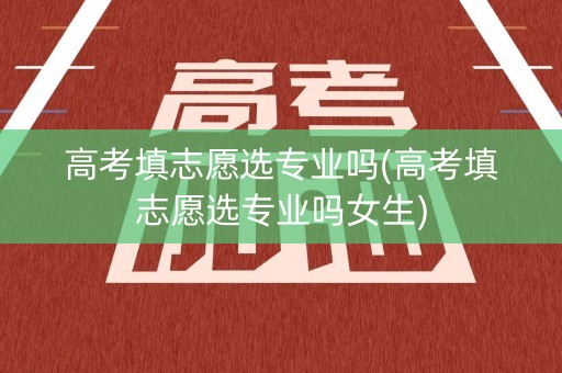 高考填志愿选专业吗(高考填志愿选专业吗女生)