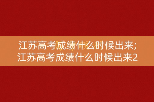 江苏高考成绩什么时候出来;江苏高考成绩什么时候出来2019