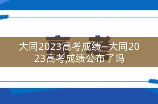 大同2023高考成绩—大同2023高考成绩公布了吗