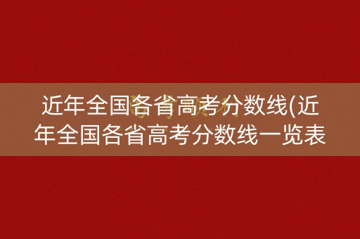 近年全国各省高考分数线(近年全国各省高考分数线一览表)