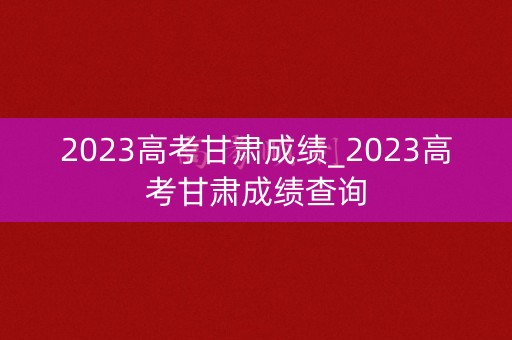 2023高考甘肃成绩_2023高考甘肃成绩查询