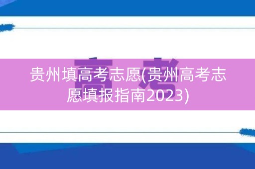 贵州填高考志愿(贵州高考志愿填报指南2023)