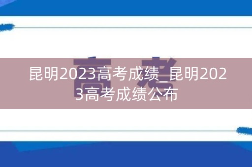 昆明2023高考成绩_昆明2023高考成绩公布