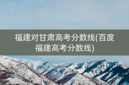 福建对甘肃高考分数线(百度福建高考分数线)