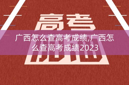 广西怎么查高考成绩,广西怎么查高考成绩2023