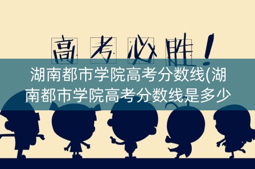 湖南都市学院高考分数线(湖南都市学院高考分数线是多少)