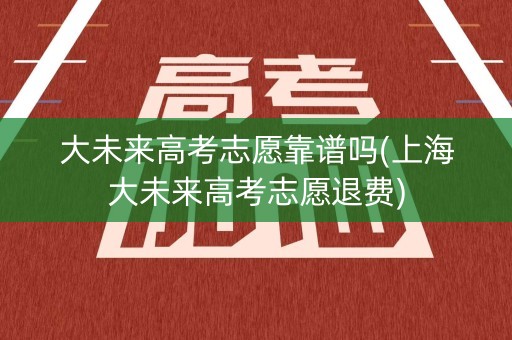 大未来高考志愿靠谱吗(上海大未来高考志愿退费)