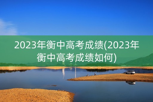 2023年衡中高考成绩(2023年衡中高考成绩如何)