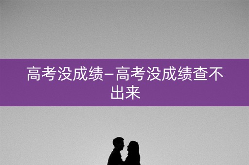 高考没成绩—高考没成绩查不出来