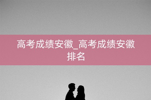 高考成绩安徽_高考成绩安徽排名