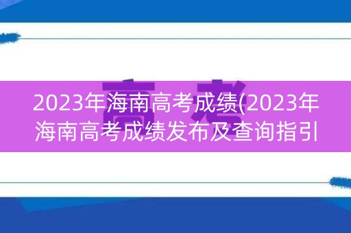 2023年海南高考成绩(2023年海南高考成绩发布及查询指引)
