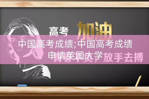 中国高考成绩;中国高考成绩申请英国大学