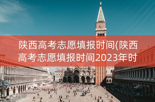陕西高考志愿填报时间(陕西高考志愿填报时间2023年时间表)