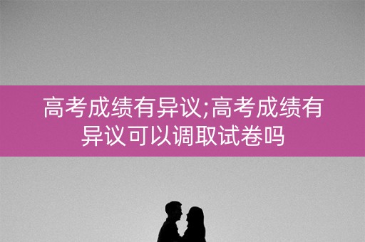 高考成绩有异议;高考成绩有异议可以调取试卷吗