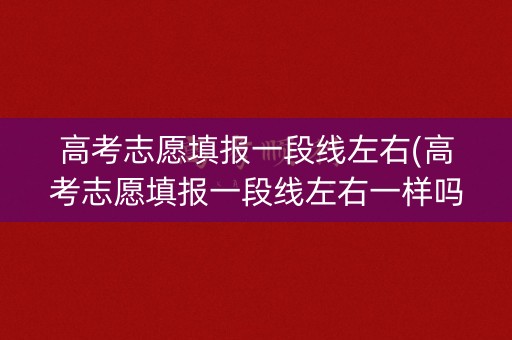 高考志愿填报一段线左右(高考志愿填报一段线左右一样吗)