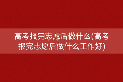 高考报完志愿后做什么(高考报完志愿后做什么工作好)