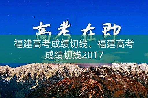 福建高考成绩切线、福建高考成绩切线2017