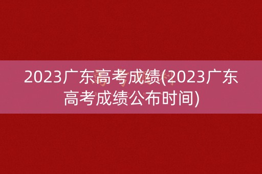 2023广东高考成绩(2023广东高考成绩公布时间)