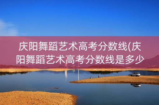 庆阳舞蹈艺术高考分数线(庆阳舞蹈艺术高考分数线是多少)