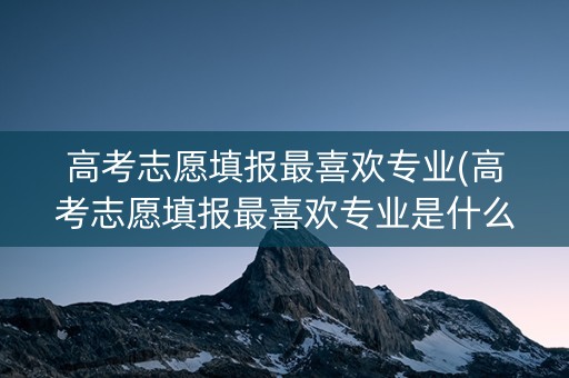 高考志愿填报最喜欢专业(高考志愿填报最喜欢专业是什么)