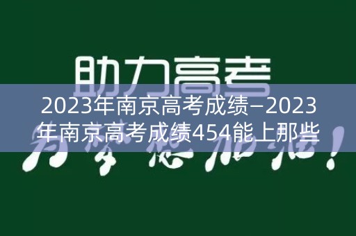 2023年南京高考成绩—2023年南京高考成绩454能上那些大学