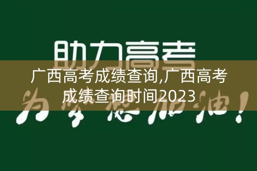广西高考成绩查询,广西高考成绩查询时间2023