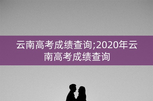 云南高考成绩查询;2020年云南高考成绩查询
