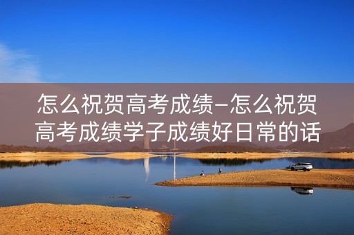 怎么祝贺高考成绩—怎么祝贺高考成绩学子成绩好日常的话