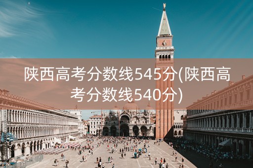 陕西高考分数线545分(陕西高考分数线540分)