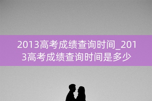 2013高考成绩查询时间_2013高考成绩查询时间是多少