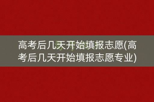 高考后几天开始填报志愿(高考后几天开始填报志愿专业)