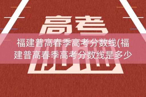 福建普高春季高考分数线(福建普高春季高考分数线是多少)