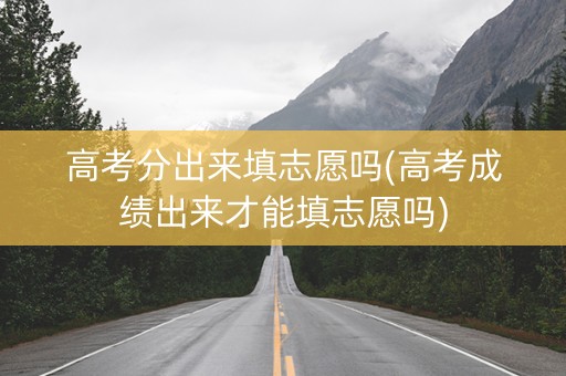 高考分出来填志愿吗(高考成绩出来才能填志愿吗)